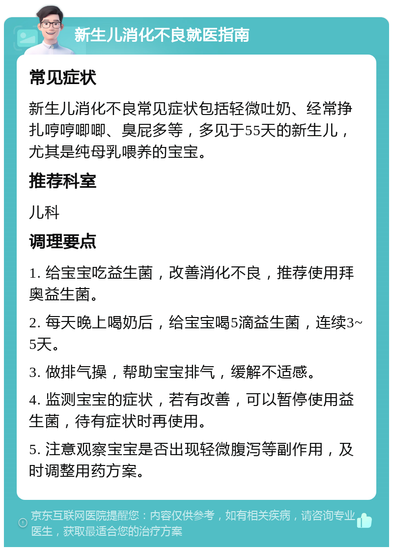 新生儿消化不良就医指南 常见症状 新生儿消化不良常见症状包括轻微吐奶、经常挣扎哼哼唧唧、臭屁多等，多见于55天的新生儿，尤其是纯母乳喂养的宝宝。 推荐科室 儿科 调理要点 1. 给宝宝吃益生菌，改善消化不良，推荐使用拜奥益生菌。 2. 每天晚上喝奶后，给宝宝喝5滴益生菌，连续3~5天。 3. 做排气操，帮助宝宝排气，缓解不适感。 4. 监测宝宝的症状，若有改善，可以暂停使用益生菌，待有症状时再使用。 5. 注意观察宝宝是否出现轻微腹泻等副作用，及时调整用药方案。