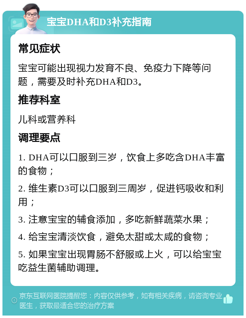 宝宝DHA和D3补充指南 常见症状 宝宝可能出现视力发育不良、免疫力下降等问题，需要及时补充DHA和D3。 推荐科室 儿科或营养科 调理要点 1. DHA可以口服到三岁，饮食上多吃含DHA丰富的食物； 2. 维生素D3可以口服到三周岁，促进钙吸收和利用； 3. 注意宝宝的辅食添加，多吃新鲜蔬菜水果； 4. 给宝宝清淡饮食，避免太甜或太咸的食物； 5. 如果宝宝出现胃肠不舒服或上火，可以给宝宝吃益生菌辅助调理。