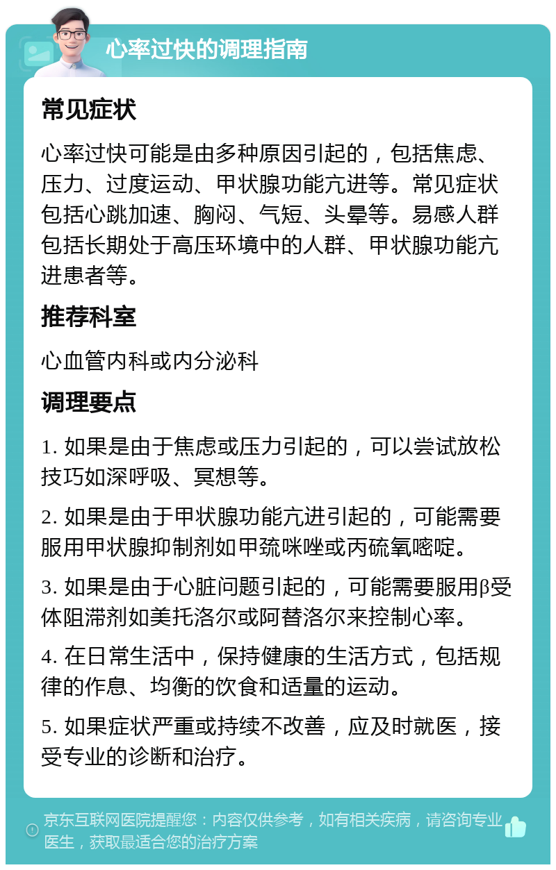 心率过快的调理指南 常见症状 心率过快可能是由多种原因引起的，包括焦虑、压力、过度运动、甲状腺功能亢进等。常见症状包括心跳加速、胸闷、气短、头晕等。易感人群包括长期处于高压环境中的人群、甲状腺功能亢进患者等。 推荐科室 心血管内科或内分泌科 调理要点 1. 如果是由于焦虑或压力引起的，可以尝试放松技巧如深呼吸、冥想等。 2. 如果是由于甲状腺功能亢进引起的，可能需要服用甲状腺抑制剂如甲巯咪唑或丙硫氧嘧啶。 3. 如果是由于心脏问题引起的，可能需要服用β受体阻滞剂如美托洛尔或阿替洛尔来控制心率。 4. 在日常生活中，保持健康的生活方式，包括规律的作息、均衡的饮食和适量的运动。 5. 如果症状严重或持续不改善，应及时就医，接受专业的诊断和治疗。