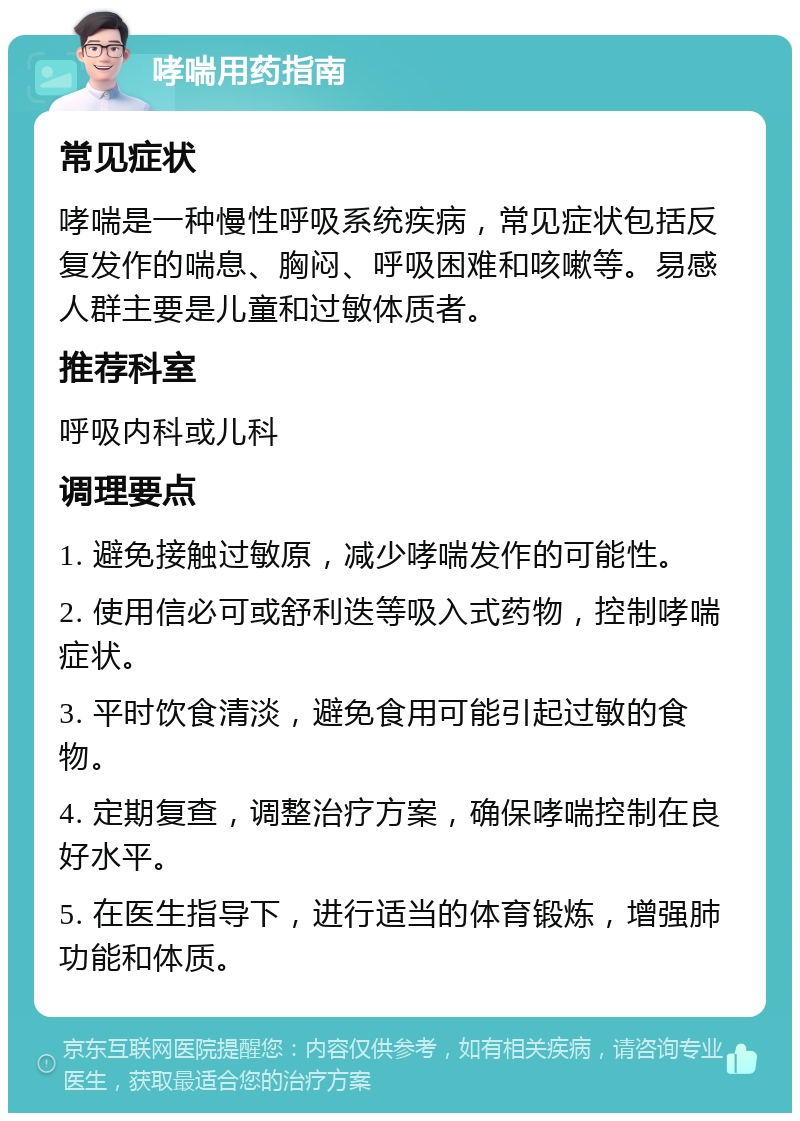 哮喘用药指南 常见症状 哮喘是一种慢性呼吸系统疾病，常见症状包括反复发作的喘息、胸闷、呼吸困难和咳嗽等。易感人群主要是儿童和过敏体质者。 推荐科室 呼吸内科或儿科 调理要点 1. 避免接触过敏原，减少哮喘发作的可能性。 2. 使用信必可或舒利迭等吸入式药物，控制哮喘症状。 3. 平时饮食清淡，避免食用可能引起过敏的食物。 4. 定期复查，调整治疗方案，确保哮喘控制在良好水平。 5. 在医生指导下，进行适当的体育锻炼，增强肺功能和体质。