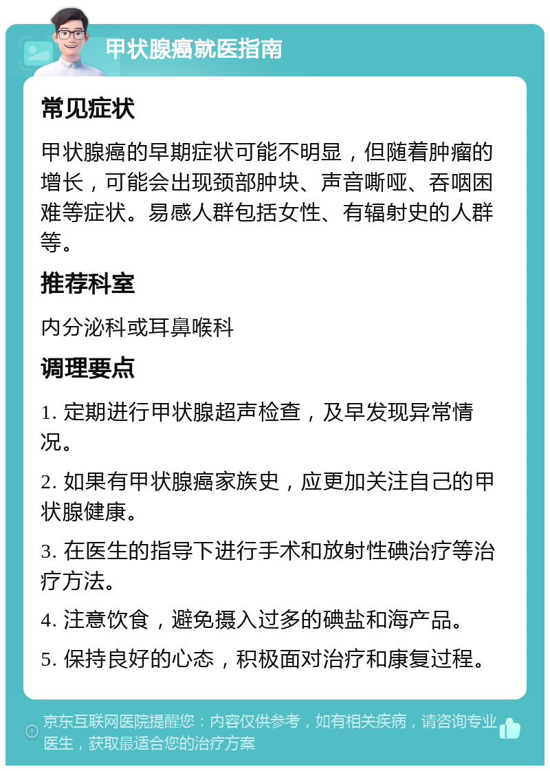 甲状腺癌就医指南 常见症状 甲状腺癌的早期症状可能不明显，但随着肿瘤的增长，可能会出现颈部肿块、声音嘶哑、吞咽困难等症状。易感人群包括女性、有辐射史的人群等。 推荐科室 内分泌科或耳鼻喉科 调理要点 1. 定期进行甲状腺超声检查，及早发现异常情况。 2. 如果有甲状腺癌家族史，应更加关注自己的甲状腺健康。 3. 在医生的指导下进行手术和放射性碘治疗等治疗方法。 4. 注意饮食，避免摄入过多的碘盐和海产品。 5. 保持良好的心态，积极面对治疗和康复过程。