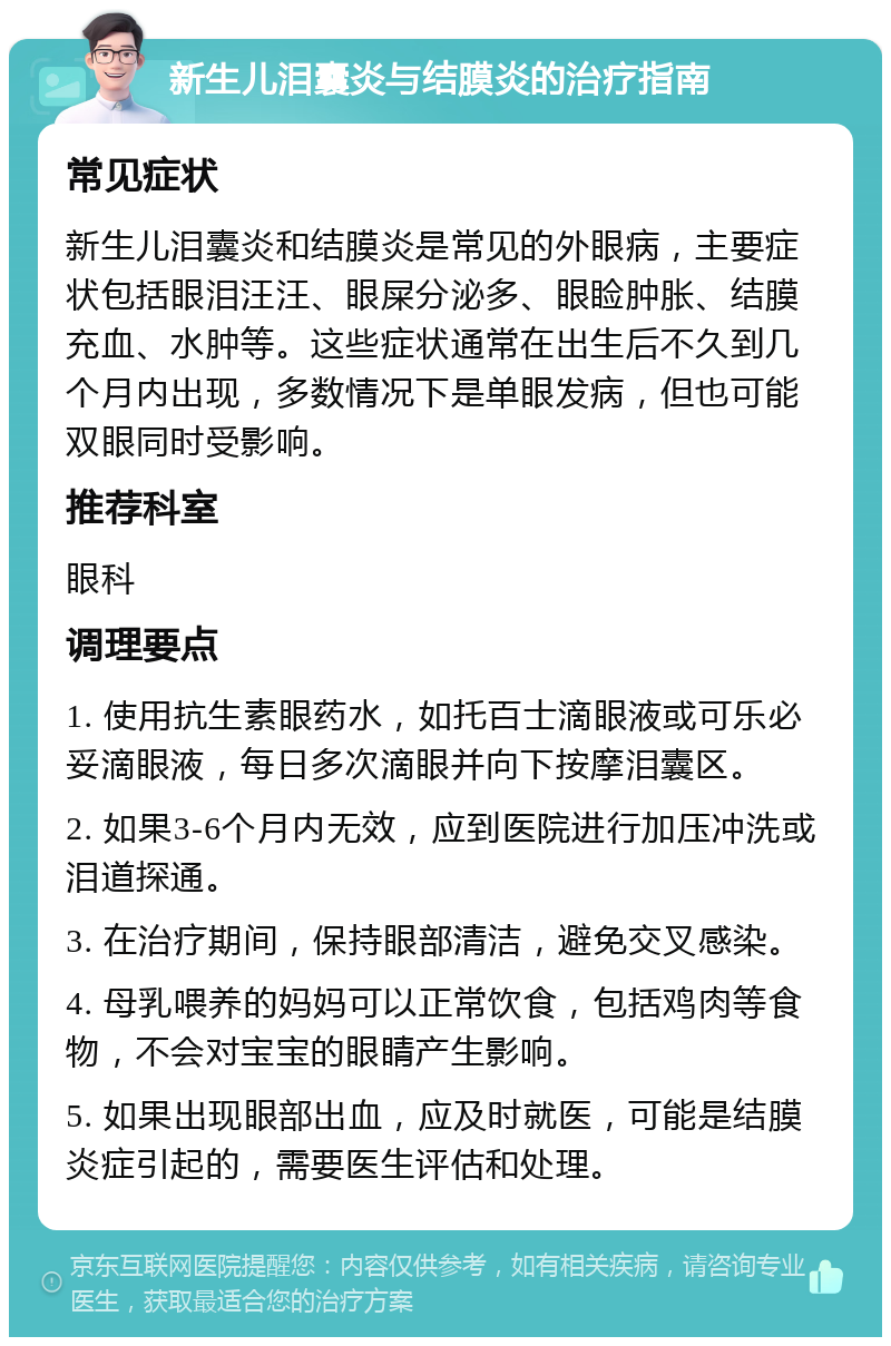 新生儿泪囊炎与结膜炎的治疗指南 常见症状 新生儿泪囊炎和结膜炎是常见的外眼病，主要症状包括眼泪汪汪、眼屎分泌多、眼睑肿胀、结膜充血、水肿等。这些症状通常在出生后不久到几个月内出现，多数情况下是单眼发病，但也可能双眼同时受影响。 推荐科室 眼科 调理要点 1. 使用抗生素眼药水，如托百士滴眼液或可乐必妥滴眼液，每日多次滴眼并向下按摩泪囊区。 2. 如果3-6个月内无效，应到医院进行加压冲洗或泪道探通。 3. 在治疗期间，保持眼部清洁，避免交叉感染。 4. 母乳喂养的妈妈可以正常饮食，包括鸡肉等食物，不会对宝宝的眼睛产生影响。 5. 如果出现眼部出血，应及时就医，可能是结膜炎症引起的，需要医生评估和处理。