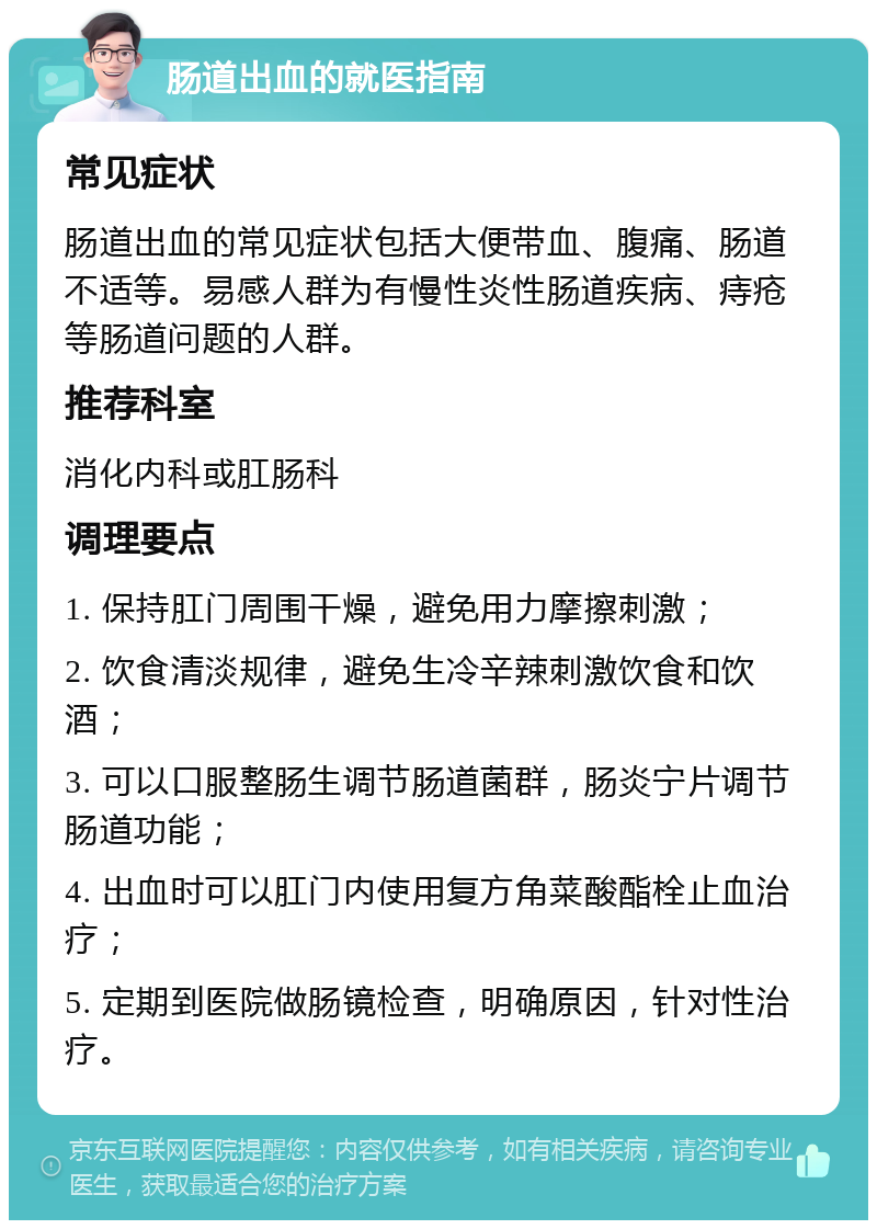 肠道出血的就医指南 常见症状 肠道出血的常见症状包括大便带血、腹痛、肠道不适等。易感人群为有慢性炎性肠道疾病、痔疮等肠道问题的人群。 推荐科室 消化内科或肛肠科 调理要点 1. 保持肛门周围干燥，避免用力摩擦刺激； 2. 饮食清淡规律，避免生冷辛辣刺激饮食和饮酒； 3. 可以口服整肠生调节肠道菌群，肠炎宁片调节肠道功能； 4. 出血时可以肛门内使用复方角菜酸酯栓止血治疗； 5. 定期到医院做肠镜检查，明确原因，针对性治疗。