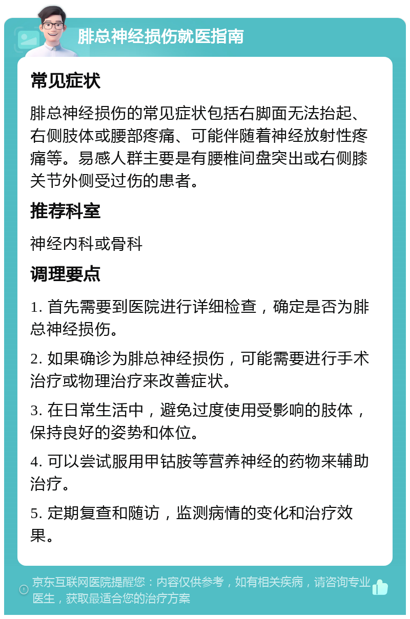 腓总神经损伤就医指南 常见症状 腓总神经损伤的常见症状包括右脚面无法抬起、右侧肢体或腰部疼痛、可能伴随着神经放射性疼痛等。易感人群主要是有腰椎间盘突出或右侧膝关节外侧受过伤的患者。 推荐科室 神经内科或骨科 调理要点 1. 首先需要到医院进行详细检查，确定是否为腓总神经损伤。 2. 如果确诊为腓总神经损伤，可能需要进行手术治疗或物理治疗来改善症状。 3. 在日常生活中，避免过度使用受影响的肢体，保持良好的姿势和体位。 4. 可以尝试服用甲钴胺等营养神经的药物来辅助治疗。 5. 定期复查和随访，监测病情的变化和治疗效果。