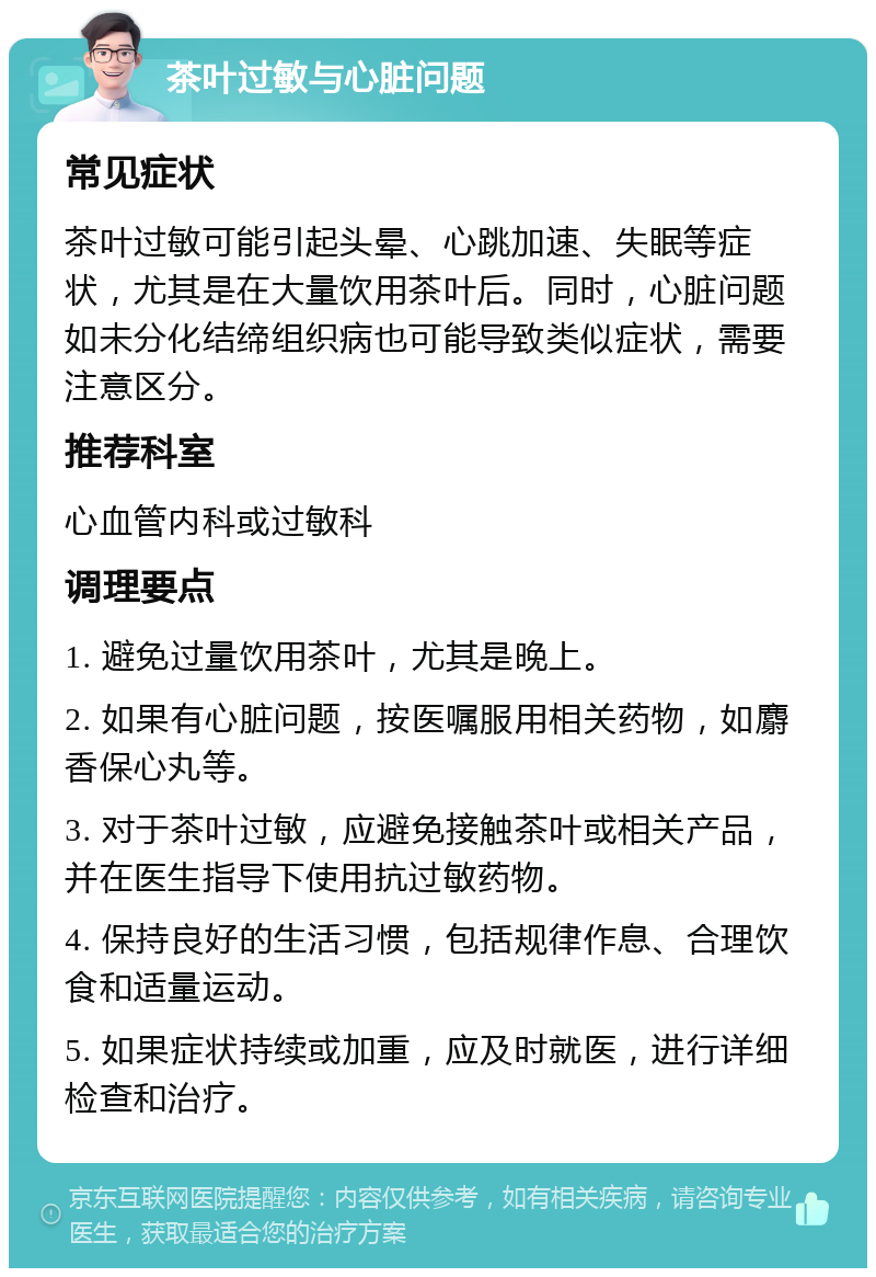 茶叶过敏与心脏问题 常见症状 茶叶过敏可能引起头晕、心跳加速、失眠等症状，尤其是在大量饮用茶叶后。同时，心脏问题如未分化结缔组织病也可能导致类似症状，需要注意区分。 推荐科室 心血管内科或过敏科 调理要点 1. 避免过量饮用茶叶，尤其是晚上。 2. 如果有心脏问题，按医嘱服用相关药物，如麝香保心丸等。 3. 对于茶叶过敏，应避免接触茶叶或相关产品，并在医生指导下使用抗过敏药物。 4. 保持良好的生活习惯，包括规律作息、合理饮食和适量运动。 5. 如果症状持续或加重，应及时就医，进行详细检查和治疗。