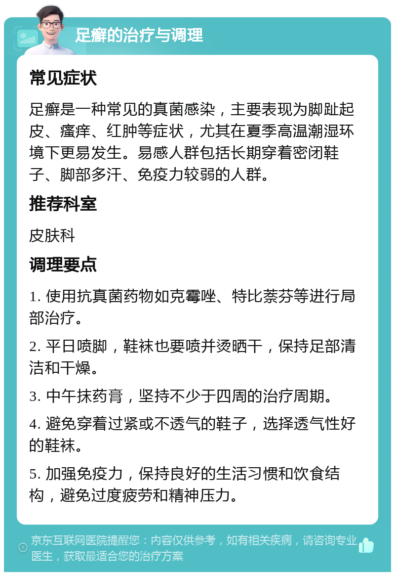 足癣的治疗与调理 常见症状 足癣是一种常见的真菌感染，主要表现为脚趾起皮、瘙痒、红肿等症状，尤其在夏季高温潮湿环境下更易发生。易感人群包括长期穿着密闭鞋子、脚部多汗、免疫力较弱的人群。 推荐科室 皮肤科 调理要点 1. 使用抗真菌药物如克霉唑、特比萘芬等进行局部治疗。 2. 平日喷脚，鞋袜也要喷并烫晒干，保持足部清洁和干燥。 3. 中午抹药膏，坚持不少于四周的治疗周期。 4. 避免穿着过紧或不透气的鞋子，选择透气性好的鞋袜。 5. 加强免疫力，保持良好的生活习惯和饮食结构，避免过度疲劳和精神压力。