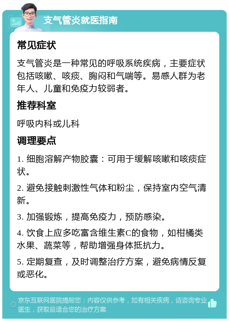 支气管炎就医指南 常见症状 支气管炎是一种常见的呼吸系统疾病，主要症状包括咳嗽、咳痰、胸闷和气喘等。易感人群为老年人、儿童和免疫力较弱者。 推荐科室 呼吸内科或儿科 调理要点 1. 细胞溶解产物胶囊：可用于缓解咳嗽和咳痰症状。 2. 避免接触刺激性气体和粉尘，保持室内空气清新。 3. 加强锻炼，提高免疫力，预防感染。 4. 饮食上应多吃富含维生素C的食物，如柑橘类水果、蔬菜等，帮助增强身体抵抗力。 5. 定期复查，及时调整治疗方案，避免病情反复或恶化。