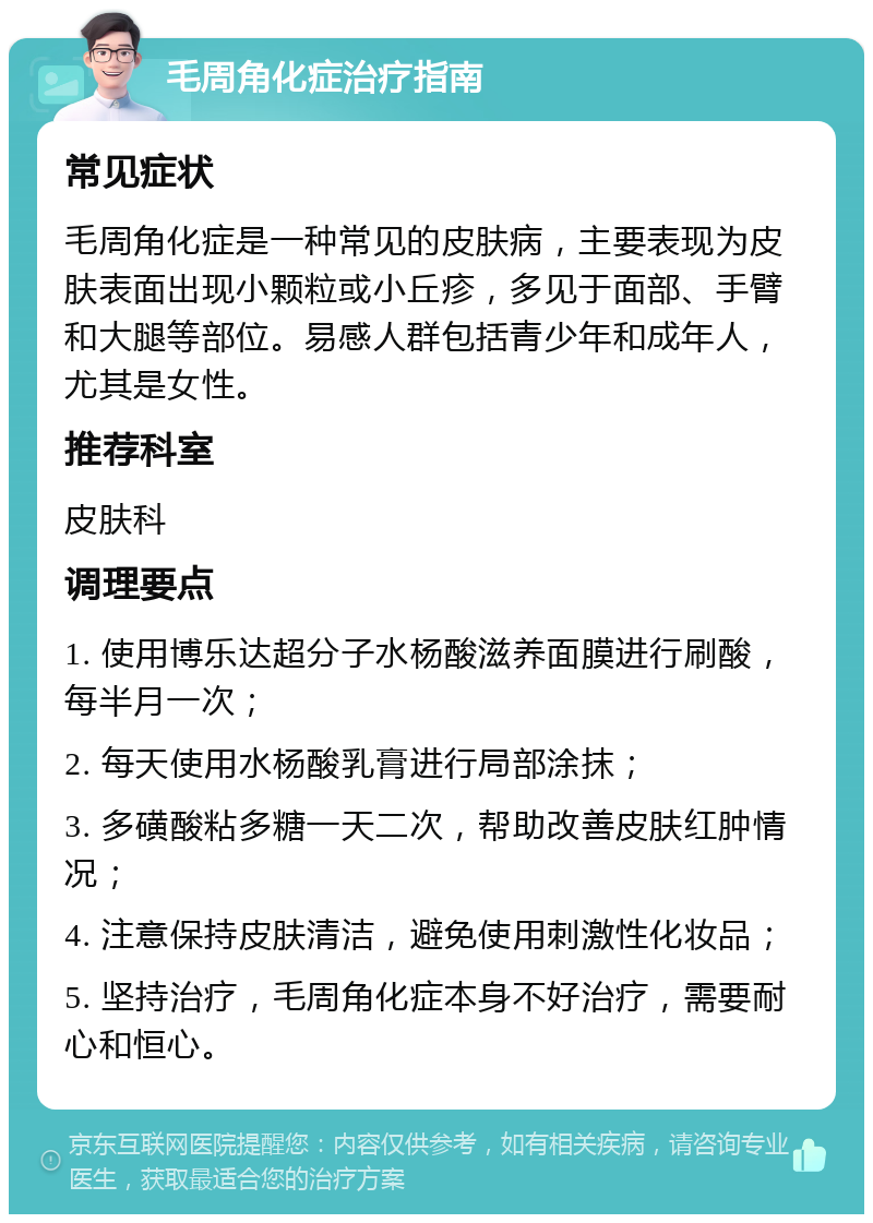 毛周角化症治疗指南 常见症状 毛周角化症是一种常见的皮肤病，主要表现为皮肤表面出现小颗粒或小丘疹，多见于面部、手臂和大腿等部位。易感人群包括青少年和成年人，尤其是女性。 推荐科室 皮肤科 调理要点 1. 使用博乐达超分子水杨酸滋养面膜进行刷酸，每半月一次； 2. 每天使用水杨酸乳膏进行局部涂抹； 3. 多磺酸粘多糖一天二次，帮助改善皮肤红肿情况； 4. 注意保持皮肤清洁，避免使用刺激性化妆品； 5. 坚持治疗，毛周角化症本身不好治疗，需要耐心和恒心。