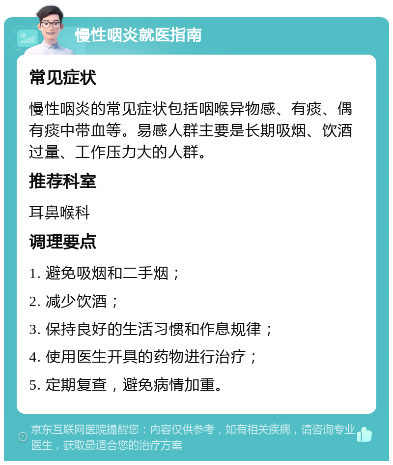 慢性咽炎就医指南 常见症状 慢性咽炎的常见症状包括咽喉异物感、有痰、偶有痰中带血等。易感人群主要是长期吸烟、饮酒过量、工作压力大的人群。 推荐科室 耳鼻喉科 调理要点 1. 避免吸烟和二手烟； 2. 减少饮酒； 3. 保持良好的生活习惯和作息规律； 4. 使用医生开具的药物进行治疗； 5. 定期复查，避免病情加重。