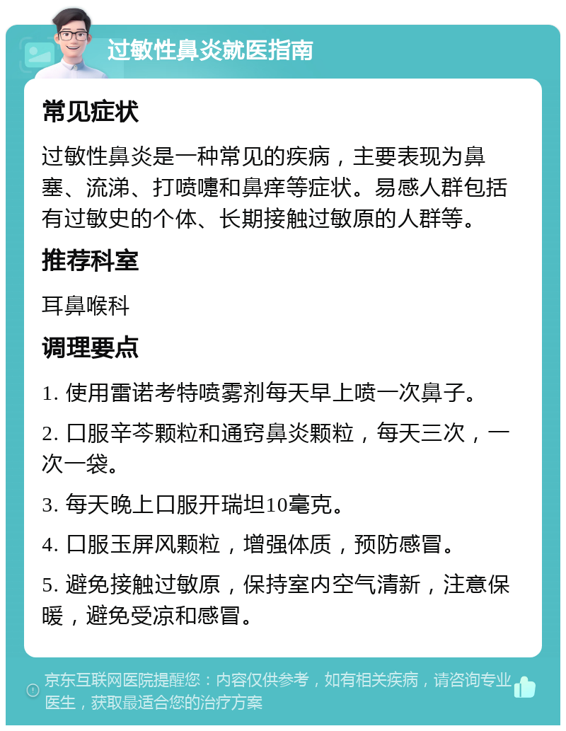 过敏性鼻炎就医指南 常见症状 过敏性鼻炎是一种常见的疾病，主要表现为鼻塞、流涕、打喷嚏和鼻痒等症状。易感人群包括有过敏史的个体、长期接触过敏原的人群等。 推荐科室 耳鼻喉科 调理要点 1. 使用雷诺考特喷雾剂每天早上喷一次鼻子。 2. 口服辛芩颗粒和通窍鼻炎颗粒，每天三次，一次一袋。 3. 每天晚上口服开瑞坦10毫克。 4. 口服玉屏风颗粒，增强体质，预防感冒。 5. 避免接触过敏原，保持室内空气清新，注意保暖，避免受凉和感冒。