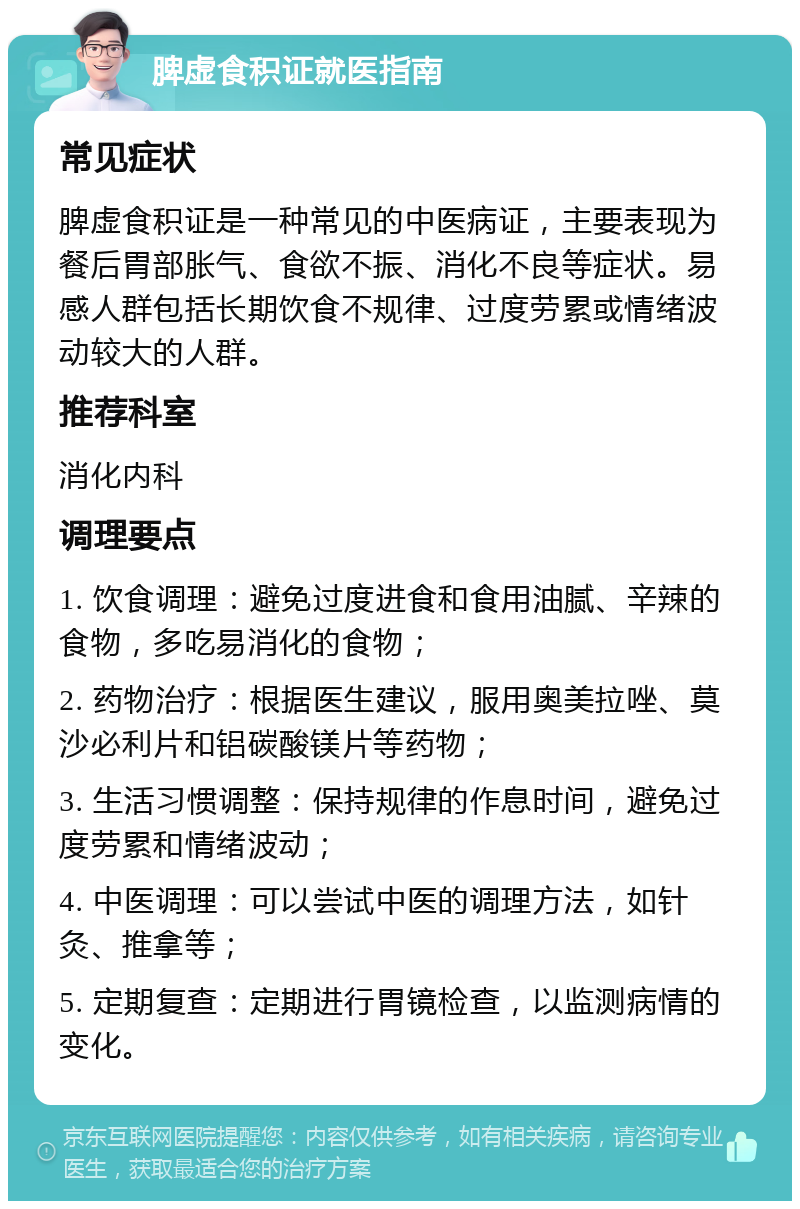 脾虚食积证就医指南 常见症状 脾虚食积证是一种常见的中医病证，主要表现为餐后胃部胀气、食欲不振、消化不良等症状。易感人群包括长期饮食不规律、过度劳累或情绪波动较大的人群。 推荐科室 消化内科 调理要点 1. 饮食调理：避免过度进食和食用油腻、辛辣的食物，多吃易消化的食物； 2. 药物治疗：根据医生建议，服用奥美拉唑、莫沙必利片和铝碳酸镁片等药物； 3. 生活习惯调整：保持规律的作息时间，避免过度劳累和情绪波动； 4. 中医调理：可以尝试中医的调理方法，如针灸、推拿等； 5. 定期复查：定期进行胃镜检查，以监测病情的变化。