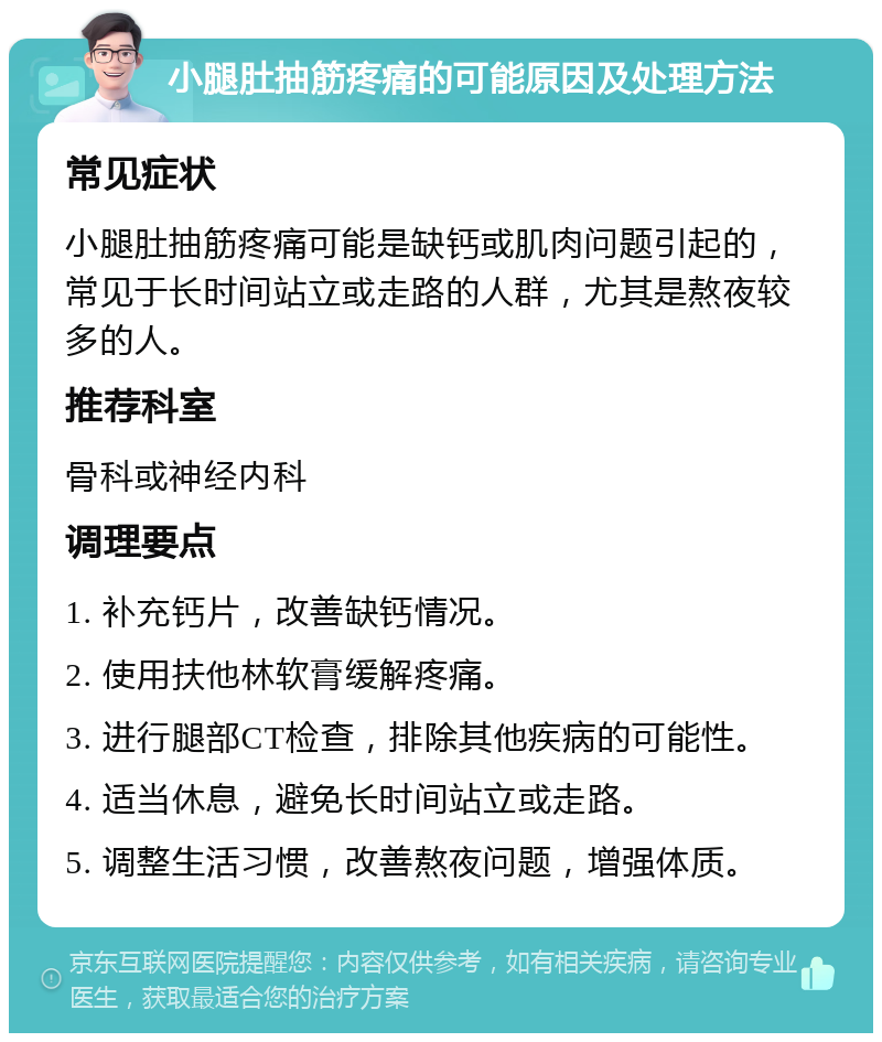 小腿肚抽筋疼痛的可能原因及处理方法 常见症状 小腿肚抽筋疼痛可能是缺钙或肌肉问题引起的，常见于长时间站立或走路的人群，尤其是熬夜较多的人。 推荐科室 骨科或神经内科 调理要点 1. 补充钙片，改善缺钙情况。 2. 使用扶他林软膏缓解疼痛。 3. 进行腿部CT检查，排除其他疾病的可能性。 4. 适当休息，避免长时间站立或走路。 5. 调整生活习惯，改善熬夜问题，增强体质。