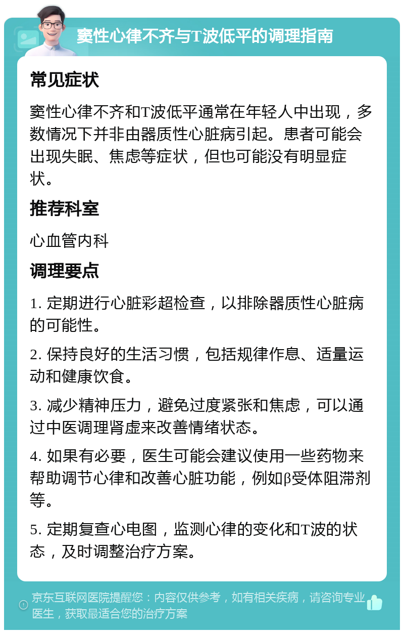 窦性心律不齐与T波低平的调理指南 常见症状 窦性心律不齐和T波低平通常在年轻人中出现，多数情况下并非由器质性心脏病引起。患者可能会出现失眠、焦虑等症状，但也可能没有明显症状。 推荐科室 心血管内科 调理要点 1. 定期进行心脏彩超检查，以排除器质性心脏病的可能性。 2. 保持良好的生活习惯，包括规律作息、适量运动和健康饮食。 3. 减少精神压力，避免过度紧张和焦虑，可以通过中医调理肾虚来改善情绪状态。 4. 如果有必要，医生可能会建议使用一些药物来帮助调节心律和改善心脏功能，例如β受体阻滞剂等。 5. 定期复查心电图，监测心律的变化和T波的状态，及时调整治疗方案。