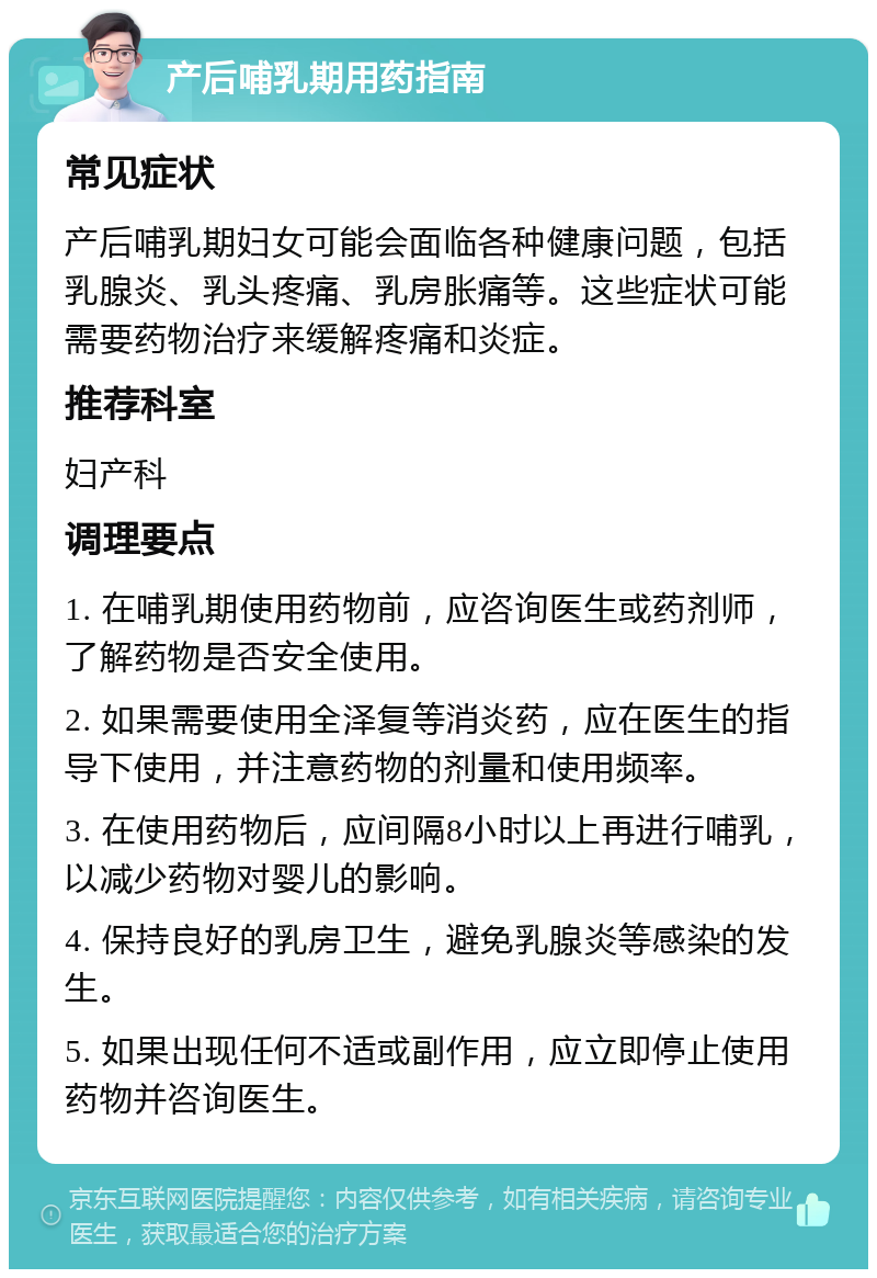 产后哺乳期用药指南 常见症状 产后哺乳期妇女可能会面临各种健康问题，包括乳腺炎、乳头疼痛、乳房胀痛等。这些症状可能需要药物治疗来缓解疼痛和炎症。 推荐科室 妇产科 调理要点 1. 在哺乳期使用药物前，应咨询医生或药剂师，了解药物是否安全使用。 2. 如果需要使用全泽复等消炎药，应在医生的指导下使用，并注意药物的剂量和使用频率。 3. 在使用药物后，应间隔8小时以上再进行哺乳，以减少药物对婴儿的影响。 4. 保持良好的乳房卫生，避免乳腺炎等感染的发生。 5. 如果出现任何不适或副作用，应立即停止使用药物并咨询医生。