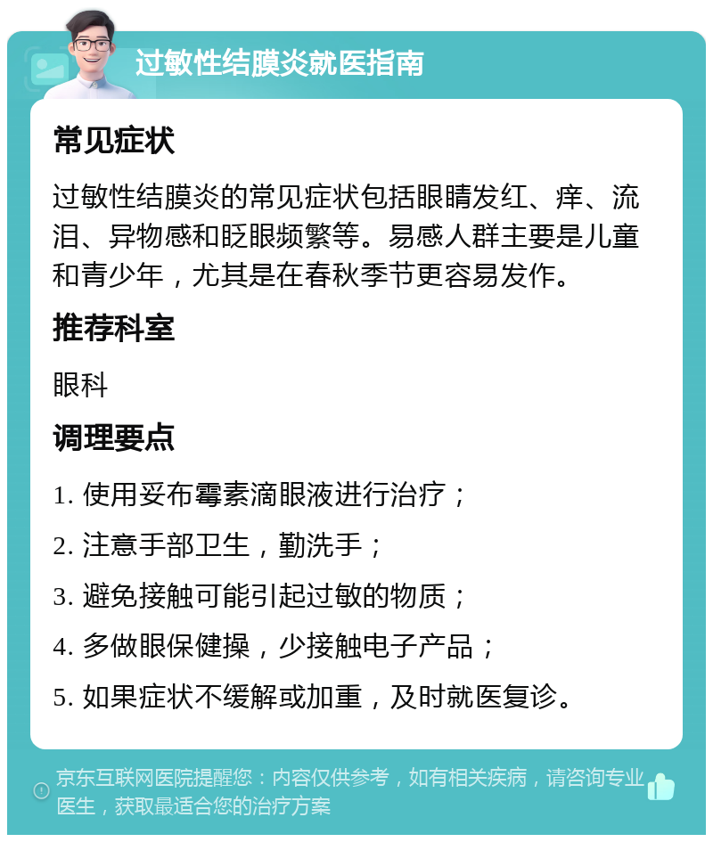 过敏性结膜炎就医指南 常见症状 过敏性结膜炎的常见症状包括眼睛发红、痒、流泪、异物感和眨眼频繁等。易感人群主要是儿童和青少年，尤其是在春秋季节更容易发作。 推荐科室 眼科 调理要点 1. 使用妥布霉素滴眼液进行治疗； 2. 注意手部卫生，勤洗手； 3. 避免接触可能引起过敏的物质； 4. 多做眼保健操，少接触电子产品； 5. 如果症状不缓解或加重，及时就医复诊。