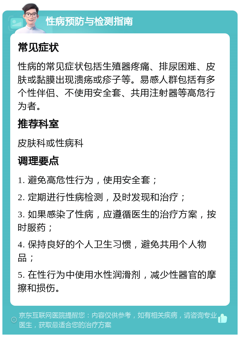 性病预防与检测指南 常见症状 性病的常见症状包括生殖器疼痛、排尿困难、皮肤或黏膜出现溃疡或疹子等。易感人群包括有多个性伴侣、不使用安全套、共用注射器等高危行为者。 推荐科室 皮肤科或性病科 调理要点 1. 避免高危性行为，使用安全套； 2. 定期进行性病检测，及时发现和治疗； 3. 如果感染了性病，应遵循医生的治疗方案，按时服药； 4. 保持良好的个人卫生习惯，避免共用个人物品； 5. 在性行为中使用水性润滑剂，减少性器官的摩擦和损伤。