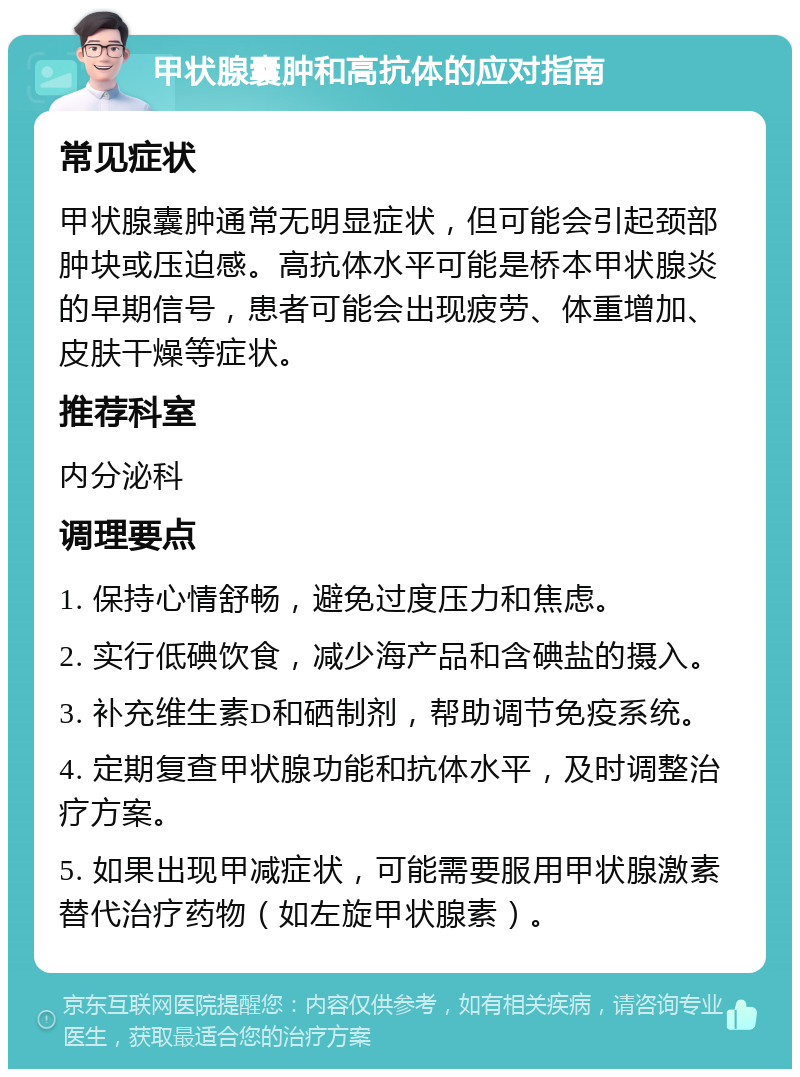 甲状腺囊肿和高抗体的应对指南 常见症状 甲状腺囊肿通常无明显症状，但可能会引起颈部肿块或压迫感。高抗体水平可能是桥本甲状腺炎的早期信号，患者可能会出现疲劳、体重增加、皮肤干燥等症状。 推荐科室 内分泌科 调理要点 1. 保持心情舒畅，避免过度压力和焦虑。 2. 实行低碘饮食，减少海产品和含碘盐的摄入。 3. 补充维生素D和硒制剂，帮助调节免疫系统。 4. 定期复查甲状腺功能和抗体水平，及时调整治疗方案。 5. 如果出现甲减症状，可能需要服用甲状腺激素替代治疗药物（如左旋甲状腺素）。