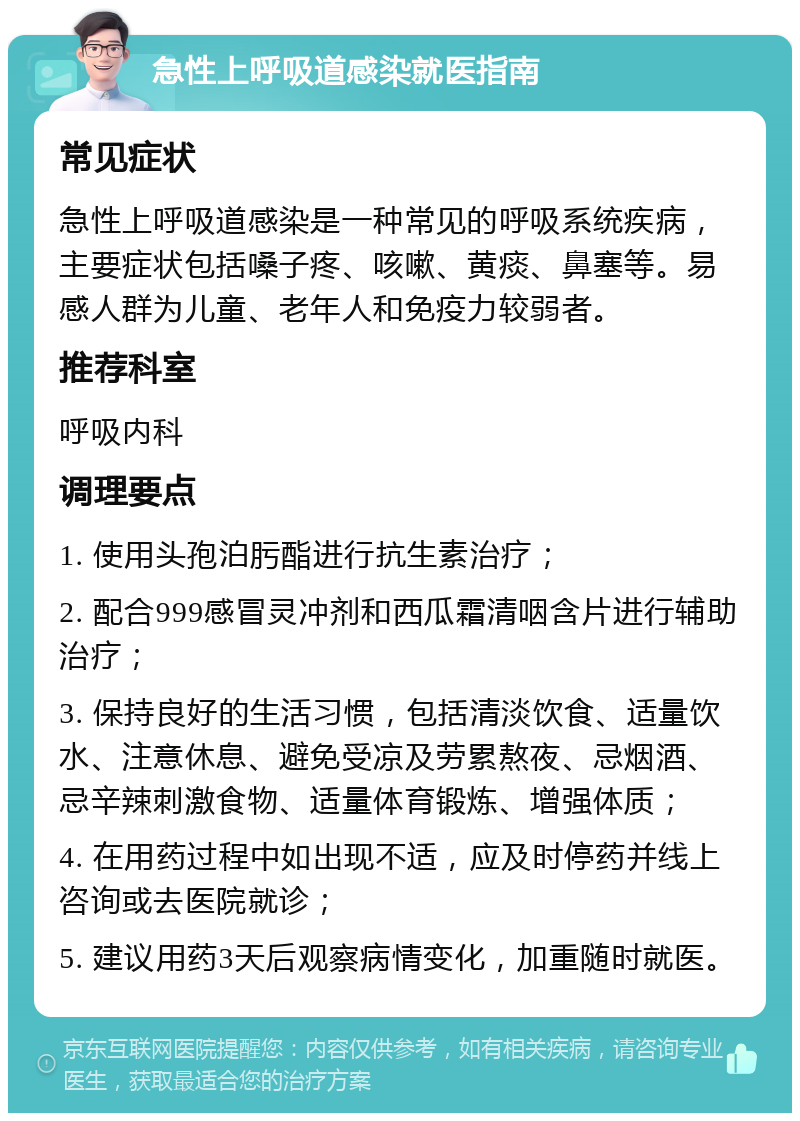 急性上呼吸道感染就医指南 常见症状 急性上呼吸道感染是一种常见的呼吸系统疾病，主要症状包括嗓子疼、咳嗽、黄痰、鼻塞等。易感人群为儿童、老年人和免疫力较弱者。 推荐科室 呼吸内科 调理要点 1. 使用头孢泊肟酯进行抗生素治疗； 2. 配合999感冒灵冲剂和西瓜霜清咽含片进行辅助治疗； 3. 保持良好的生活习惯，包括清淡饮食、适量饮水、注意休息、避免受凉及劳累熬夜、忌烟酒、忌辛辣刺激食物、适量体育锻炼、增强体质； 4. 在用药过程中如出现不适，应及时停药并线上咨询或去医院就诊； 5. 建议用药3天后观察病情变化，加重随时就医。