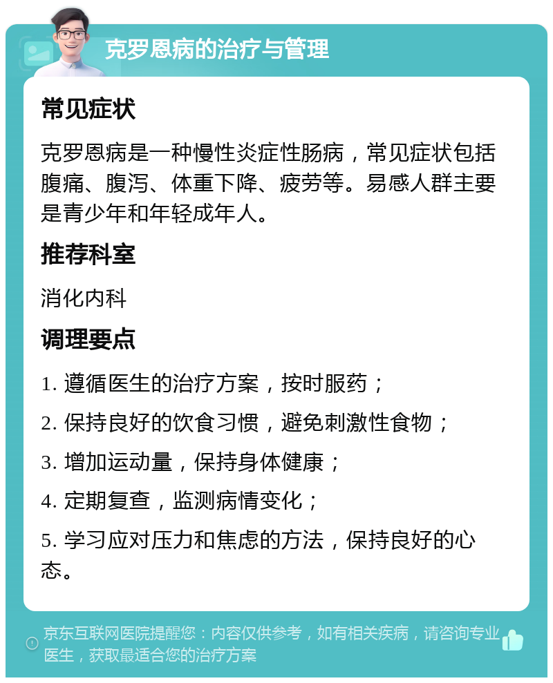 克罗恩病的治疗与管理 常见症状 克罗恩病是一种慢性炎症性肠病，常见症状包括腹痛、腹泻、体重下降、疲劳等。易感人群主要是青少年和年轻成年人。 推荐科室 消化内科 调理要点 1. 遵循医生的治疗方案，按时服药； 2. 保持良好的饮食习惯，避免刺激性食物； 3. 增加运动量，保持身体健康； 4. 定期复查，监测病情变化； 5. 学习应对压力和焦虑的方法，保持良好的心态。