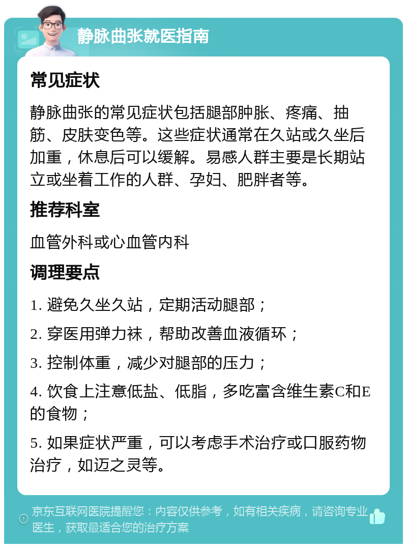 静脉曲张就医指南 常见症状 静脉曲张的常见症状包括腿部肿胀、疼痛、抽筋、皮肤变色等。这些症状通常在久站或久坐后加重，休息后可以缓解。易感人群主要是长期站立或坐着工作的人群、孕妇、肥胖者等。 推荐科室 血管外科或心血管内科 调理要点 1. 避免久坐久站，定期活动腿部； 2. 穿医用弹力袜，帮助改善血液循环； 3. 控制体重，减少对腿部的压力； 4. 饮食上注意低盐、低脂，多吃富含维生素C和E的食物； 5. 如果症状严重，可以考虑手术治疗或口服药物治疗，如迈之灵等。