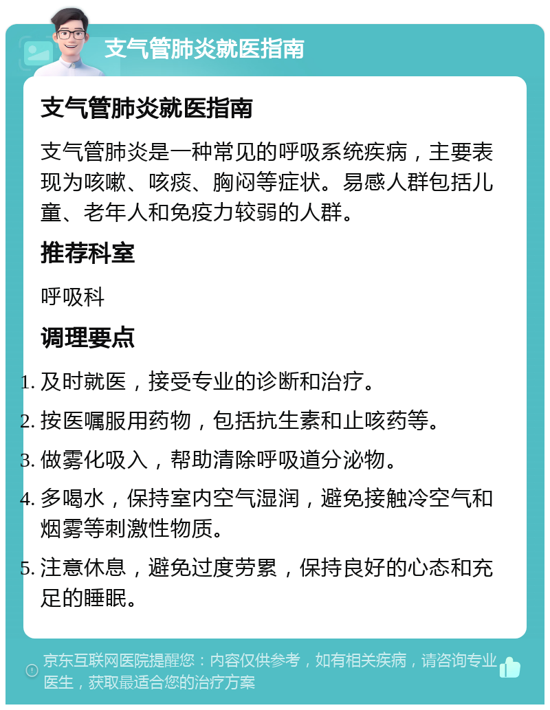 支气管肺炎就医指南 支气管肺炎就医指南 支气管肺炎是一种常见的呼吸系统疾病，主要表现为咳嗽、咳痰、胸闷等症状。易感人群包括儿童、老年人和免疫力较弱的人群。 推荐科室 呼吸科 调理要点 及时就医，接受专业的诊断和治疗。 按医嘱服用药物，包括抗生素和止咳药等。 做雾化吸入，帮助清除呼吸道分泌物。 多喝水，保持室内空气湿润，避免接触冷空气和烟雾等刺激性物质。 注意休息，避免过度劳累，保持良好的心态和充足的睡眠。