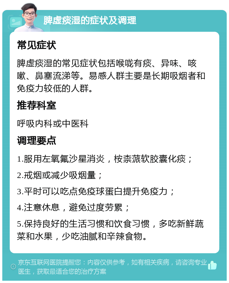 脾虚痰湿的症状及调理 常见症状 脾虚痰湿的常见症状包括喉咙有痰、异味、咳嗽、鼻塞流涕等。易感人群主要是长期吸烟者和免疫力较低的人群。 推荐科室 呼吸内科或中医科 调理要点 1.服用左氧氟沙星消炎，桉柰蒎软胶囊化痰； 2.戒烟或减少吸烟量； 3.平时可以吃点免疫球蛋白提升免疫力； 4.注意休息，避免过度劳累； 5.保持良好的生活习惯和饮食习惯，多吃新鲜蔬菜和水果，少吃油腻和辛辣食物。