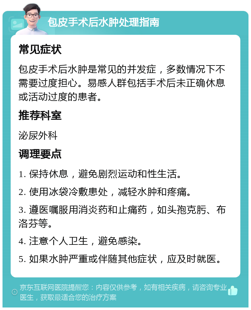 包皮手术后水肿处理指南 常见症状 包皮手术后水肿是常见的并发症，多数情况下不需要过度担心。易感人群包括手术后未正确休息或活动过度的患者。 推荐科室 泌尿外科 调理要点 1. 保持休息，避免剧烈运动和性生活。 2. 使用冰袋冷敷患处，减轻水肿和疼痛。 3. 遵医嘱服用消炎药和止痛药，如头孢克肟、布洛芬等。 4. 注意个人卫生，避免感染。 5. 如果水肿严重或伴随其他症状，应及时就医。