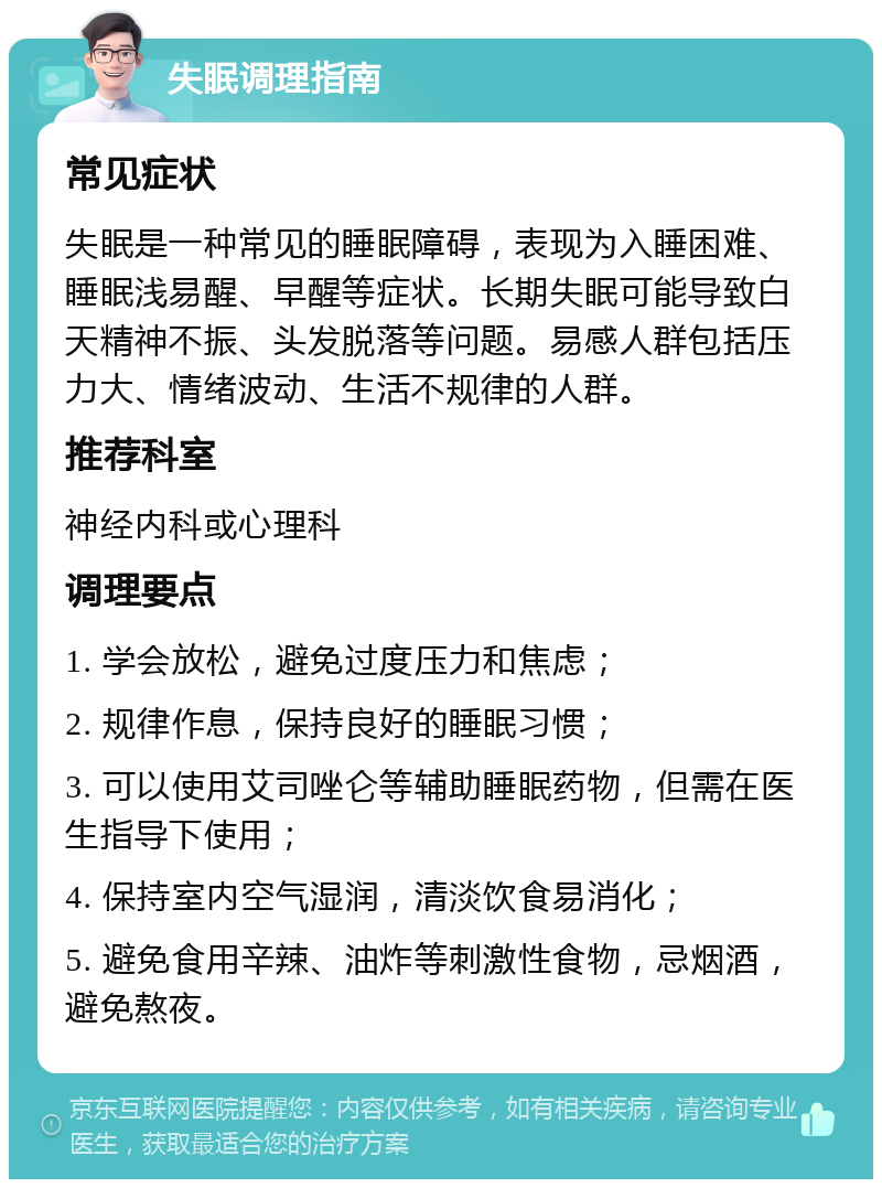 失眠调理指南 常见症状 失眠是一种常见的睡眠障碍，表现为入睡困难、睡眠浅易醒、早醒等症状。长期失眠可能导致白天精神不振、头发脱落等问题。易感人群包括压力大、情绪波动、生活不规律的人群。 推荐科室 神经内科或心理科 调理要点 1. 学会放松，避免过度压力和焦虑； 2. 规律作息，保持良好的睡眠习惯； 3. 可以使用艾司唑仑等辅助睡眠药物，但需在医生指导下使用； 4. 保持室内空气湿润，清淡饮食易消化； 5. 避免食用辛辣、油炸等刺激性食物，忌烟酒，避免熬夜。