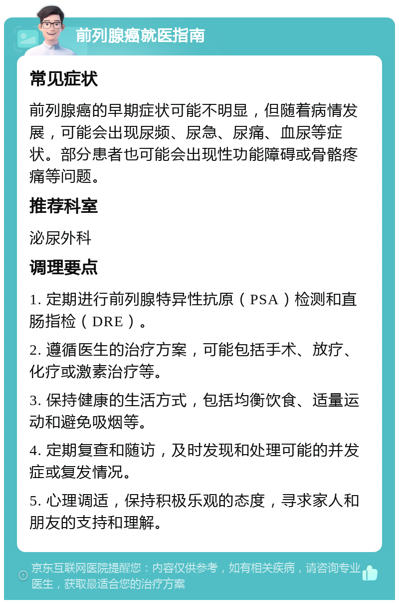 前列腺癌就医指南 常见症状 前列腺癌的早期症状可能不明显，但随着病情发展，可能会出现尿频、尿急、尿痛、血尿等症状。部分患者也可能会出现性功能障碍或骨骼疼痛等问题。 推荐科室 泌尿外科 调理要点 1. 定期进行前列腺特异性抗原（PSA）检测和直肠指检（DRE）。 2. 遵循医生的治疗方案，可能包括手术、放疗、化疗或激素治疗等。 3. 保持健康的生活方式，包括均衡饮食、适量运动和避免吸烟等。 4. 定期复查和随访，及时发现和处理可能的并发症或复发情况。 5. 心理调适，保持积极乐观的态度，寻求家人和朋友的支持和理解。