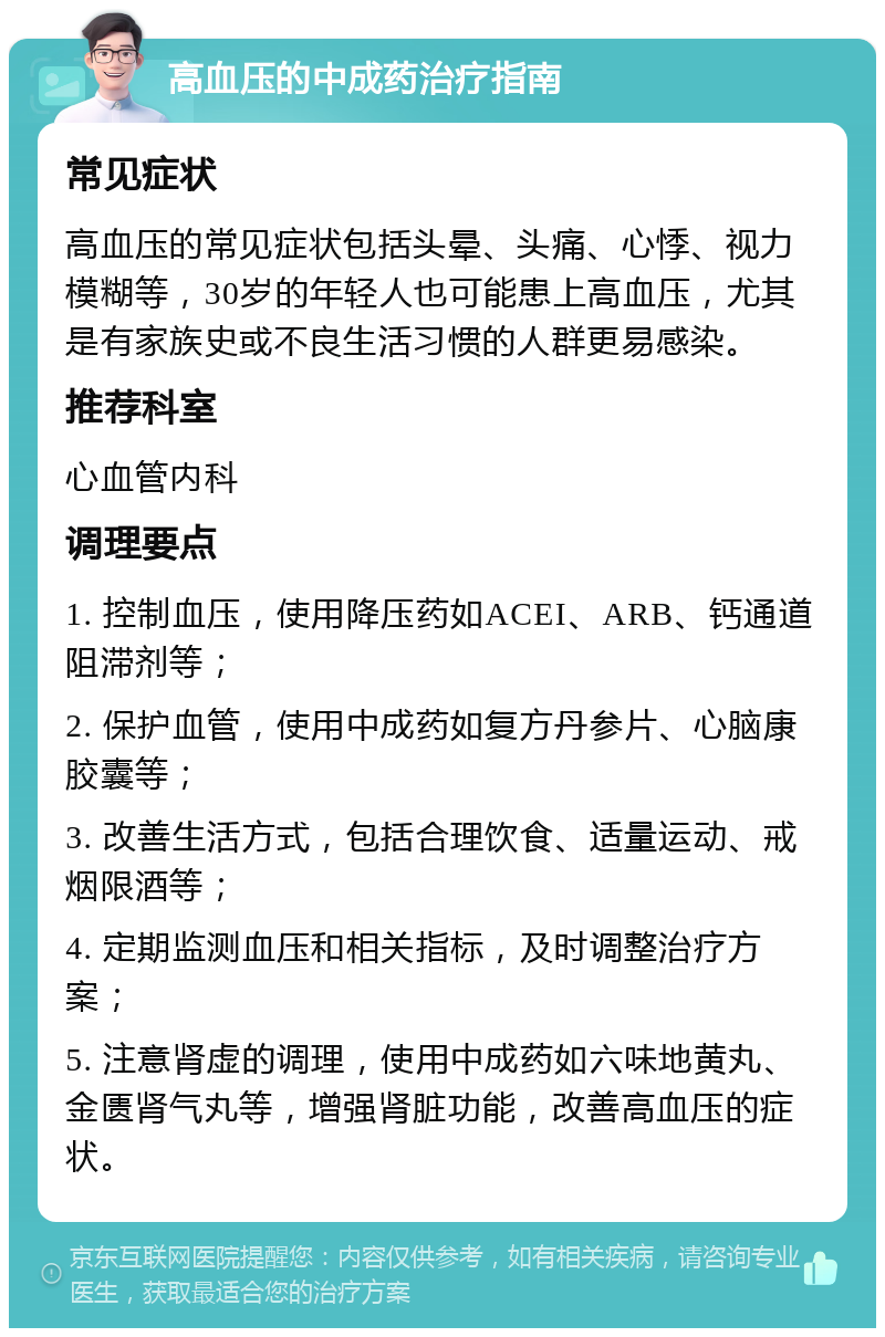 高血压的中成药治疗指南 常见症状 高血压的常见症状包括头晕、头痛、心悸、视力模糊等，30岁的年轻人也可能患上高血压，尤其是有家族史或不良生活习惯的人群更易感染。 推荐科室 心血管内科 调理要点 1. 控制血压，使用降压药如ACEI、ARB、钙通道阻滞剂等； 2. 保护血管，使用中成药如复方丹参片、心脑康胶囊等； 3. 改善生活方式，包括合理饮食、适量运动、戒烟限酒等； 4. 定期监测血压和相关指标，及时调整治疗方案； 5. 注意肾虚的调理，使用中成药如六味地黄丸、金匮肾气丸等，增强肾脏功能，改善高血压的症状。