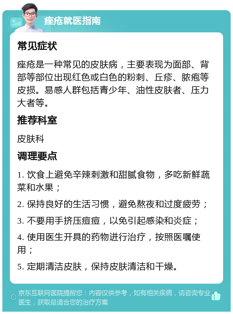 痤疮就医指南 常见症状 痤疮是一种常见的皮肤病，主要表现为面部、背部等部位出现红色或白色的粉刺、丘疹、脓疱等皮损。易感人群包括青少年、油性皮肤者、压力大者等。 推荐科室 皮肤科 调理要点 1. 饮食上避免辛辣刺激和甜腻食物，多吃新鲜蔬菜和水果； 2. 保持良好的生活习惯，避免熬夜和过度疲劳； 3. 不要用手挤压痘痘，以免引起感染和炎症； 4. 使用医生开具的药物进行治疗，按照医嘱使用； 5. 定期清洁皮肤，保持皮肤清洁和干燥。