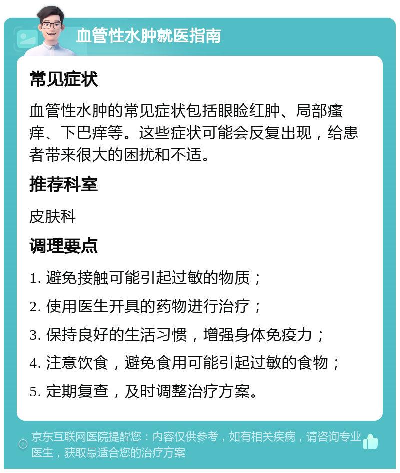 血管性水肿就医指南 常见症状 血管性水肿的常见症状包括眼睑红肿、局部瘙痒、下巴痒等。这些症状可能会反复出现，给患者带来很大的困扰和不适。 推荐科室 皮肤科 调理要点 1. 避免接触可能引起过敏的物质； 2. 使用医生开具的药物进行治疗； 3. 保持良好的生活习惯，增强身体免疫力； 4. 注意饮食，避免食用可能引起过敏的食物； 5. 定期复查，及时调整治疗方案。