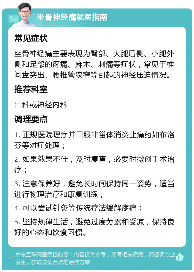 坐骨神经痛就医指南 常见症状 坐骨神经痛主要表现为臀部、大腿后侧、小腿外侧和足部的疼痛、麻木、刺痛等症状，常见于椎间盘突出、腰椎管狭窄等引起的神经压迫情况。 推荐科室 骨科或神经内科 调理要点 1. 正规医院理疗并口服非甾体消炎止痛药如布洛芬等对症处理； 2. 如果效果不佳，及时复查，必要时微创手术治疗； 3. 注意保养好，避免长时间保持同一姿势，适当进行物理治疗和康复训练； 4. 可以尝试针灸等传统疗法缓解疼痛； 5. 坚持规律生活，避免过度劳累和受凉，保持良好的心态和饮食习惯。