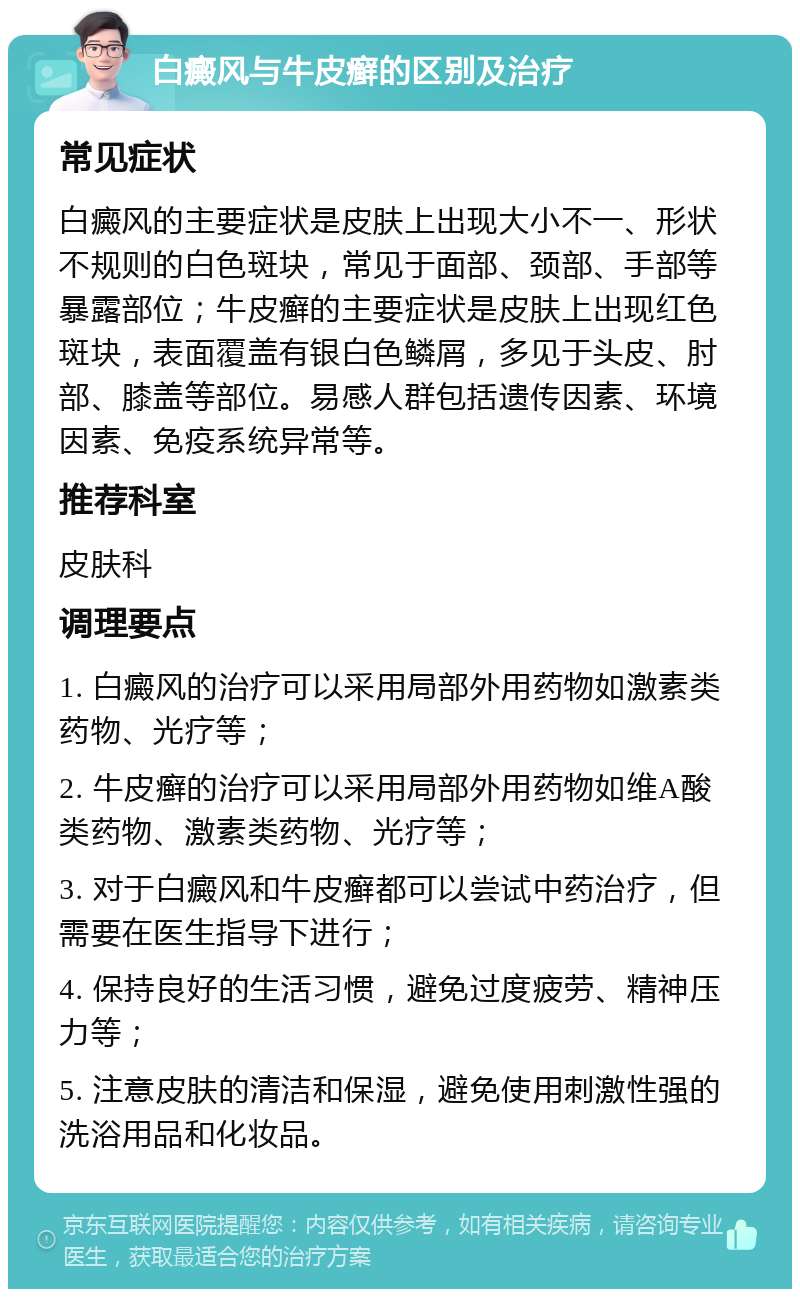 白癜风与牛皮癣的区别及治疗 常见症状 白癜风的主要症状是皮肤上出现大小不一、形状不规则的白色斑块，常见于面部、颈部、手部等暴露部位；牛皮癣的主要症状是皮肤上出现红色斑块，表面覆盖有银白色鳞屑，多见于头皮、肘部、膝盖等部位。易感人群包括遗传因素、环境因素、免疫系统异常等。 推荐科室 皮肤科 调理要点 1. 白癜风的治疗可以采用局部外用药物如激素类药物、光疗等； 2. 牛皮癣的治疗可以采用局部外用药物如维A酸类药物、激素类药物、光疗等； 3. 对于白癜风和牛皮癣都可以尝试中药治疗，但需要在医生指导下进行； 4. 保持良好的生活习惯，避免过度疲劳、精神压力等； 5. 注意皮肤的清洁和保湿，避免使用刺激性强的洗浴用品和化妆品。