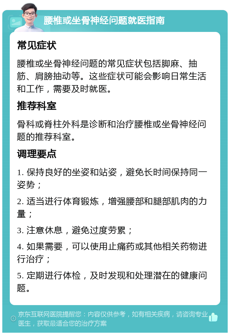 腰椎或坐骨神经问题就医指南 常见症状 腰椎或坐骨神经问题的常见症状包括脚麻、抽筋、肩膀抽动等。这些症状可能会影响日常生活和工作，需要及时就医。 推荐科室 骨科或脊柱外科是诊断和治疗腰椎或坐骨神经问题的推荐科室。 调理要点 1. 保持良好的坐姿和站姿，避免长时间保持同一姿势； 2. 适当进行体育锻炼，增强腰部和腿部肌肉的力量； 3. 注意休息，避免过度劳累； 4. 如果需要，可以使用止痛药或其他相关药物进行治疗； 5. 定期进行体检，及时发现和处理潜在的健康问题。