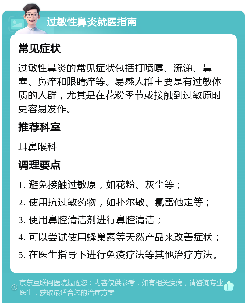 过敏性鼻炎就医指南 常见症状 过敏性鼻炎的常见症状包括打喷嚏、流涕、鼻塞、鼻痒和眼睛痒等。易感人群主要是有过敏体质的人群，尤其是在花粉季节或接触到过敏原时更容易发作。 推荐科室 耳鼻喉科 调理要点 1. 避免接触过敏原，如花粉、灰尘等； 2. 使用抗过敏药物，如扑尔敏、氯雷他定等； 3. 使用鼻腔清洁剂进行鼻腔清洁； 4. 可以尝试使用蜂巢素等天然产品来改善症状； 5. 在医生指导下进行免疫疗法等其他治疗方法。