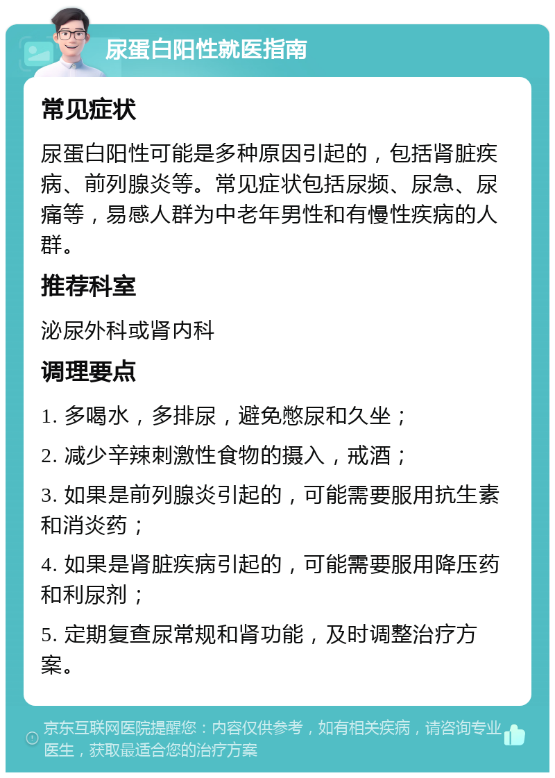 尿蛋白阳性就医指南 常见症状 尿蛋白阳性可能是多种原因引起的，包括肾脏疾病、前列腺炎等。常见症状包括尿频、尿急、尿痛等，易感人群为中老年男性和有慢性疾病的人群。 推荐科室 泌尿外科或肾内科 调理要点 1. 多喝水，多排尿，避免憋尿和久坐； 2. 减少辛辣刺激性食物的摄入，戒酒； 3. 如果是前列腺炎引起的，可能需要服用抗生素和消炎药； 4. 如果是肾脏疾病引起的，可能需要服用降压药和利尿剂； 5. 定期复查尿常规和肾功能，及时调整治疗方案。