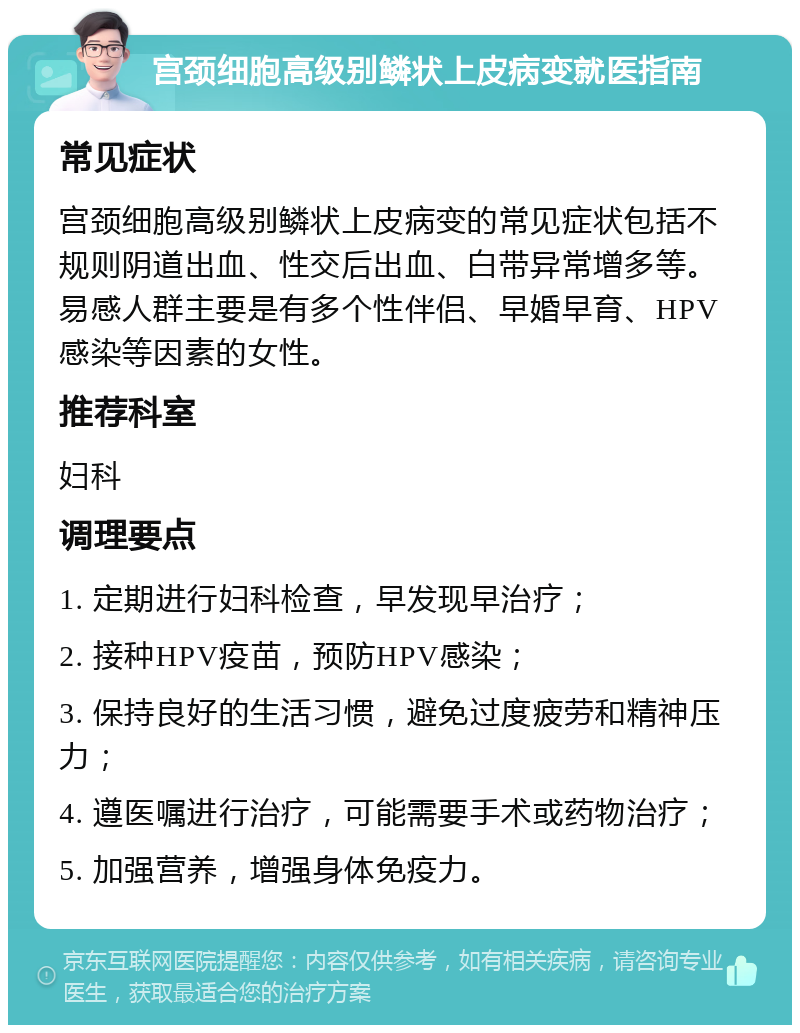 宫颈细胞高级别鳞状上皮病变就医指南 常见症状 宫颈细胞高级别鳞状上皮病变的常见症状包括不规则阴道出血、性交后出血、白带异常增多等。易感人群主要是有多个性伴侣、早婚早育、HPV感染等因素的女性。 推荐科室 妇科 调理要点 1. 定期进行妇科检查，早发现早治疗； 2. 接种HPV疫苗，预防HPV感染； 3. 保持良好的生活习惯，避免过度疲劳和精神压力； 4. 遵医嘱进行治疗，可能需要手术或药物治疗； 5. 加强营养，增强身体免疫力。