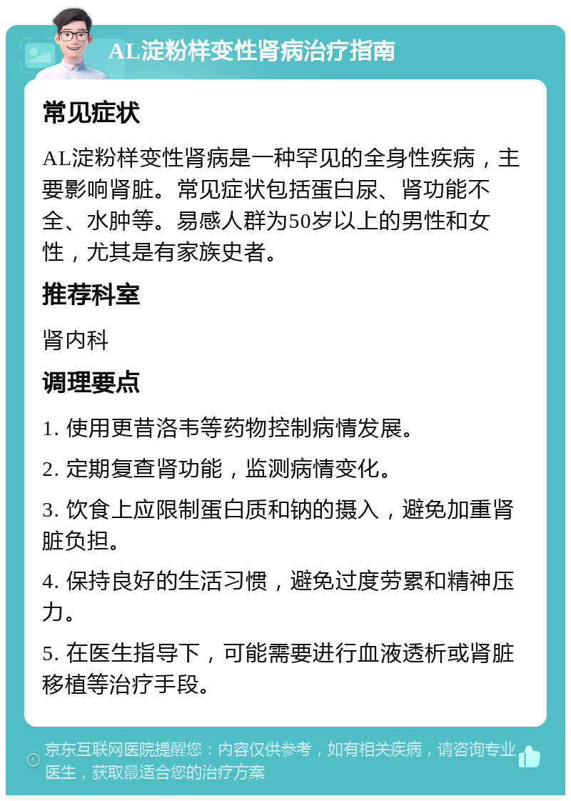 AL淀粉样变性肾病治疗指南 常见症状 AL淀粉样变性肾病是一种罕见的全身性疾病，主要影响肾脏。常见症状包括蛋白尿、肾功能不全、水肿等。易感人群为50岁以上的男性和女性，尤其是有家族史者。 推荐科室 肾内科 调理要点 1. 使用更昔洛韦等药物控制病情发展。 2. 定期复查肾功能，监测病情变化。 3. 饮食上应限制蛋白质和钠的摄入，避免加重肾脏负担。 4. 保持良好的生活习惯，避免过度劳累和精神压力。 5. 在医生指导下，可能需要进行血液透析或肾脏移植等治疗手段。