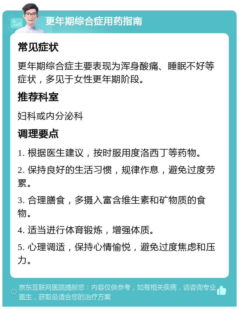 更年期综合症用药指南 常见症状 更年期综合症主要表现为浑身酸痛、睡眠不好等症状，多见于女性更年期阶段。 推荐科室 妇科或内分泌科 调理要点 1. 根据医生建议，按时服用度洛西丁等药物。 2. 保持良好的生活习惯，规律作息，避免过度劳累。 3. 合理膳食，多摄入富含维生素和矿物质的食物。 4. 适当进行体育锻炼，增强体质。 5. 心理调适，保持心情愉悦，避免过度焦虑和压力。