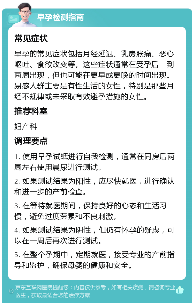 早孕检测指南 常见症状 早孕的常见症状包括月经延迟、乳房胀痛、恶心呕吐、食欲改变等。这些症状通常在受孕后一到两周出现，但也可能在更早或更晚的时间出现。易感人群主要是有性生活的女性，特别是那些月经不规律或未采取有效避孕措施的女性。 推荐科室 妇产科 调理要点 1. 使用早孕试纸进行自我检测，通常在同房后两周左右使用晨尿进行测试。 2. 如果测试结果为阳性，应尽快就医，进行确认和进一步的产前检查。 3. 在等待就医期间，保持良好的心态和生活习惯，避免过度劳累和不良刺激。 4. 如果测试结果为阴性，但仍有怀孕的疑虑，可以在一周后再次进行测试。 5. 在整个孕期中，定期就医，接受专业的产前指导和监护，确保母婴的健康和安全。