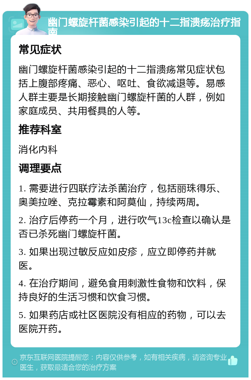 幽门螺旋杆菌感染引起的十二指溃疡治疗指南 常见症状 幽门螺旋杆菌感染引起的十二指溃疡常见症状包括上腹部疼痛、恶心、呕吐、食欲减退等。易感人群主要是长期接触幽门螺旋杆菌的人群，例如家庭成员、共用餐具的人等。 推荐科室 消化内科 调理要点 1. 需要进行四联疗法杀菌治疗，包括丽珠得乐、奥美拉唑、克拉霉素和阿莫仙，持续两周。 2. 治疗后停药一个月，进行吹气13c检查以确认是否已杀死幽门螺旋杆菌。 3. 如果出现过敏反应如皮疹，应立即停药并就医。 4. 在治疗期间，避免食用刺激性食物和饮料，保持良好的生活习惯和饮食习惯。 5. 如果药店或社区医院没有相应的药物，可以去医院开药。