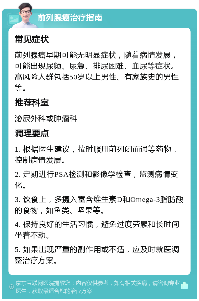 前列腺癌治疗指南 常见症状 前列腺癌早期可能无明显症状，随着病情发展，可能出现尿频、尿急、排尿困难、血尿等症状。高风险人群包括50岁以上男性、有家族史的男性等。 推荐科室 泌尿外科或肿瘤科 调理要点 1. 根据医生建议，按时服用前列闭而通等药物，控制病情发展。 2. 定期进行PSA检测和影像学检查，监测病情变化。 3. 饮食上，多摄入富含维生素D和Omega-3脂肪酸的食物，如鱼类、坚果等。 4. 保持良好的生活习惯，避免过度劳累和长时间坐着不动。 5. 如果出现严重的副作用或不适，应及时就医调整治疗方案。