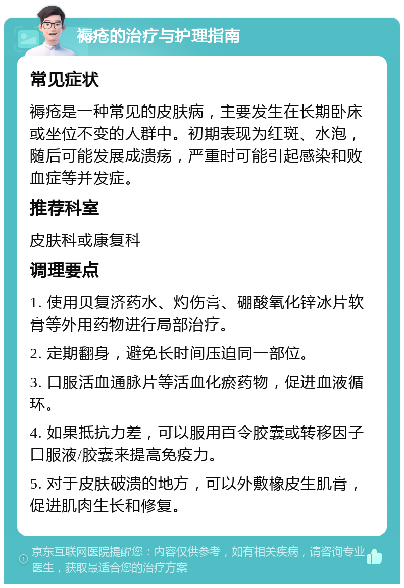 褥疮的治疗与护理指南 常见症状 褥疮是一种常见的皮肤病，主要发生在长期卧床或坐位不变的人群中。初期表现为红斑、水泡，随后可能发展成溃疡，严重时可能引起感染和败血症等并发症。 推荐科室 皮肤科或康复科 调理要点 1. 使用贝复济药水、灼伤膏、硼酸氧化锌冰片软膏等外用药物进行局部治疗。 2. 定期翻身，避免长时间压迫同一部位。 3. 口服活血通脉片等活血化瘀药物，促进血液循环。 4. 如果抵抗力差，可以服用百令胶囊或转移因子口服液/胶囊来提高免疫力。 5. 对于皮肤破溃的地方，可以外敷橡皮生肌膏，促进肌肉生长和修复。