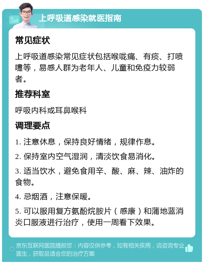 上呼吸道感染就医指南 常见症状 上呼吸道感染常见症状包括喉咙痛、有痰、打喷嚏等，易感人群为老年人、儿童和免疫力较弱者。 推荐科室 呼吸内科或耳鼻喉科 调理要点 1. 注意休息，保持良好情绪，规律作息。 2. 保持室内空气湿润，清淡饮食易消化。 3. 适当饮水，避免食用辛、酸、麻、辣、油炸的食物。 4. 忌烟酒，注意保暖。 5. 可以服用复方氨酚烷胺片（感康）和蒲地蓝消炎口服液进行治疗，使用一周看下效果。