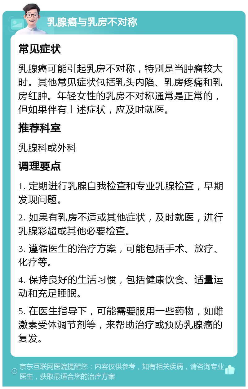 乳腺癌与乳房不对称 常见症状 乳腺癌可能引起乳房不对称，特别是当肿瘤较大时。其他常见症状包括乳头内陷、乳房疼痛和乳房红肿。年轻女性的乳房不对称通常是正常的，但如果伴有上述症状，应及时就医。 推荐科室 乳腺科或外科 调理要点 1. 定期进行乳腺自我检查和专业乳腺检查，早期发现问题。 2. 如果有乳房不适或其他症状，及时就医，进行乳腺彩超或其他必要检查。 3. 遵循医生的治疗方案，可能包括手术、放疗、化疗等。 4. 保持良好的生活习惯，包括健康饮食、适量运动和充足睡眠。 5. 在医生指导下，可能需要服用一些药物，如雌激素受体调节剂等，来帮助治疗或预防乳腺癌的复发。