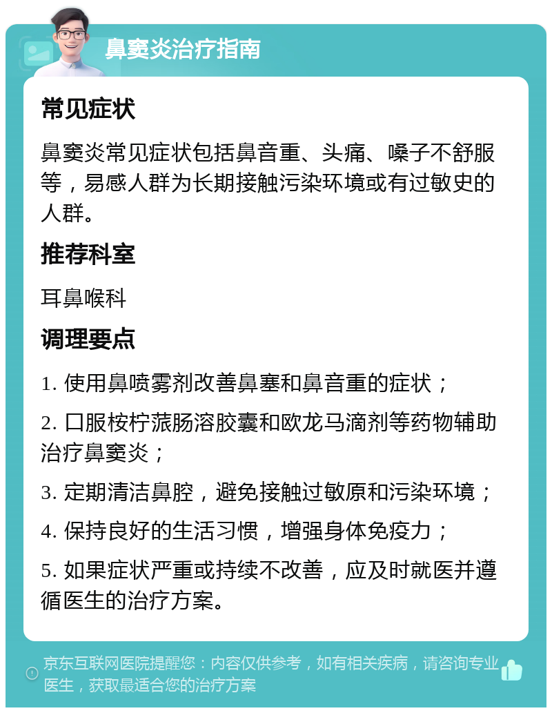 鼻窦炎治疗指南 常见症状 鼻窦炎常见症状包括鼻音重、头痛、嗓子不舒服等，易感人群为长期接触污染环境或有过敏史的人群。 推荐科室 耳鼻喉科 调理要点 1. 使用鼻喷雾剂改善鼻塞和鼻音重的症状； 2. 口服桉柠蒎肠溶胶囊和欧龙马滴剂等药物辅助治疗鼻窦炎； 3. 定期清洁鼻腔，避免接触过敏原和污染环境； 4. 保持良好的生活习惯，增强身体免疫力； 5. 如果症状严重或持续不改善，应及时就医并遵循医生的治疗方案。