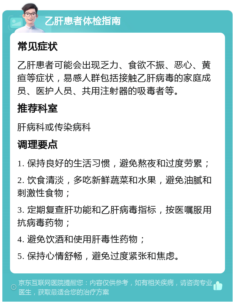 乙肝患者体检指南 常见症状 乙肝患者可能会出现乏力、食欲不振、恶心、黄疸等症状，易感人群包括接触乙肝病毒的家庭成员、医护人员、共用注射器的吸毒者等。 推荐科室 肝病科或传染病科 调理要点 1. 保持良好的生活习惯，避免熬夜和过度劳累； 2. 饮食清淡，多吃新鲜蔬菜和水果，避免油腻和刺激性食物； 3. 定期复查肝功能和乙肝病毒指标，按医嘱服用抗病毒药物； 4. 避免饮酒和使用肝毒性药物； 5. 保持心情舒畅，避免过度紧张和焦虑。