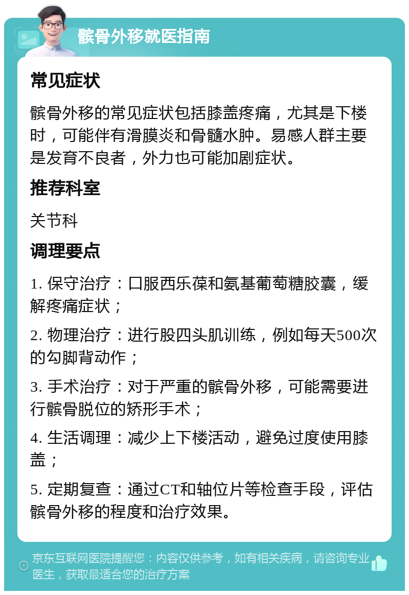 髌骨外移就医指南 常见症状 髌骨外移的常见症状包括膝盖疼痛，尤其是下楼时，可能伴有滑膜炎和骨髓水肿。易感人群主要是发育不良者，外力也可能加剧症状。 推荐科室 关节科 调理要点 1. 保守治疗：口服西乐葆和氨基葡萄糖胶囊，缓解疼痛症状； 2. 物理治疗：进行股四头肌训练，例如每天500次的勾脚背动作； 3. 手术治疗：对于严重的髌骨外移，可能需要进行髌骨脱位的矫形手术； 4. 生活调理：减少上下楼活动，避免过度使用膝盖； 5. 定期复查：通过CT和轴位片等检查手段，评估髌骨外移的程度和治疗效果。