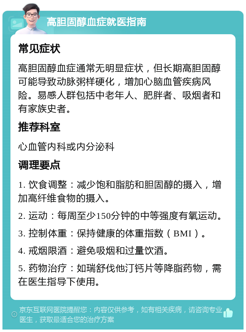 高胆固醇血症就医指南 常见症状 高胆固醇血症通常无明显症状，但长期高胆固醇可能导致动脉粥样硬化，增加心脑血管疾病风险。易感人群包括中老年人、肥胖者、吸烟者和有家族史者。 推荐科室 心血管内科或内分泌科 调理要点 1. 饮食调整：减少饱和脂肪和胆固醇的摄入，增加高纤维食物的摄入。 2. 运动：每周至少150分钟的中等强度有氧运动。 3. 控制体重：保持健康的体重指数（BMI）。 4. 戒烟限酒：避免吸烟和过量饮酒。 5. 药物治疗：如瑞舒伐他汀钙片等降脂药物，需在医生指导下使用。